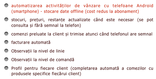 automatizarea activităților de vânzare cu telefoane Android (smartphone) - stocare date offline (cost redus la abonament)
stocuri, prețuri, restanțe actualizate când este necesar (se pot consulta și fără semnal la telefon)
comenzi preluate la client și trimise atunci când telefonul are semnal
facturare automată
Observații la nivel de linie
Observații la nivel de comandă
Profil pentru fiecare client (completarea automată a comezilor cu produsele specifice fiecărui client)