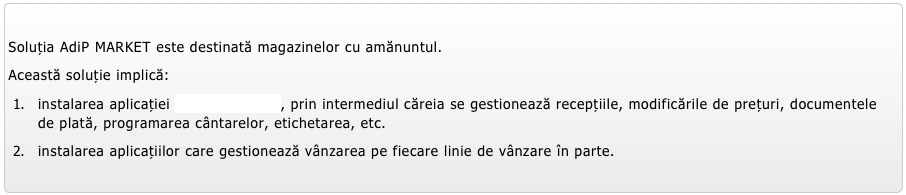 
Soluția AdiP MARKET este destinată magazinelor cu amănuntul.  
Această soluție implică:
instalarea aplicației AdiP CONTABIL, prin intermediul căreia se gestionează recepțiile, modificările de prețuri, documentele de plată, programarea cântarelor, etichetarea, etc.
instalarea aplicațiilor care gestionează vânzarea pe fiecare linie de vânzare în parte.