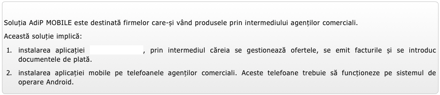 
Soluția AdiP MOBILE este destinată firmelor care-și vând produsele prin intermediului agenților comerciali. 
Această soluție implică:
instalarea aplicației AdiP CONTABIL, prin intermediul căreia se gestionează ofertele, se emit facturile și se introduc documentele de plată.
instalarea aplicației mobile pe telefoanele agenților comerciali. Aceste telefoane trebuie să funcționeze pe sistemul de operare Android. 
