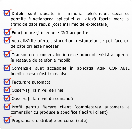 
Datele sunt stocate în memoria telefonului, ceea ce permite funcționarea aplicației cu viteză foarte mare și trafic de date redus (cost mai mic de exploatare)
Funcționare și în zonele fără acoperire 
Actualizările ofertei, stocurilor, restanțelor se pot face ori de câte ori este necesar
Transmiterea comenzilor în orice moment există acoperire în rețeaua de telefonie mobilă
Comenzile sunt accesibile în aplicația AdiP CONTABIL imediat ce-au fost transmise
Facturare automată
Observații la nivel de linie
Observații la nivel de comandă
Profil pentru fiecare client (completarea automată a comenzilor cu produsele specifice fiecărui client)
Programare distribuție pe curse (rute)